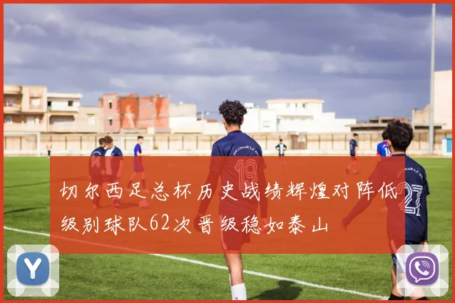 切尔西足总杯历史战绩辉煌对阵低级别球队62次晋级稳如泰山