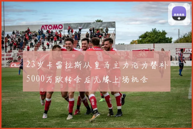 23岁卡雷拉斯从皇马主力沦为替补5000万欧转会后无缘上场机会