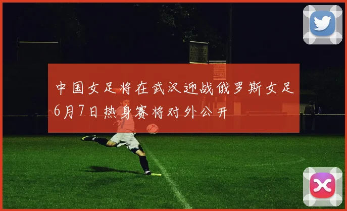 中国女足将在武汉迎战俄罗斯女足6月7日热身赛将对外公开