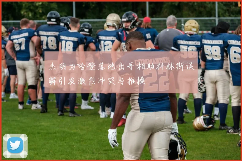 杰明为哈登落地出手相助科林斯误解引发激烈冲突与推搡