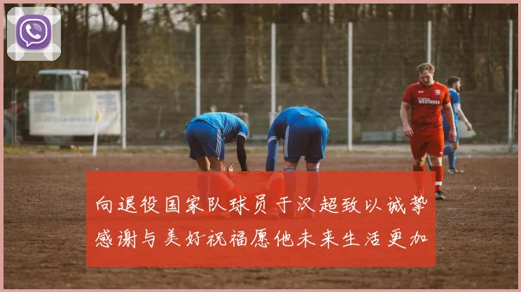 向退役国家队球员于汉超致以诚挚感谢与美好祝福愿他未来生活更加精彩