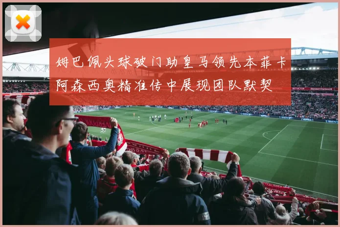 姆巴佩头球破门助皇马领先本菲卡阿森西奥精准传中展现团队默契