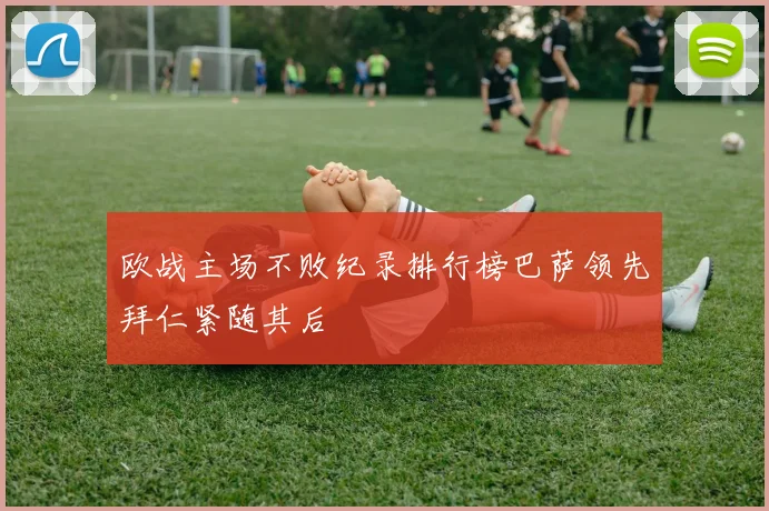 欧战主场不败纪录排行榜巴萨领先拜仁紧随其后