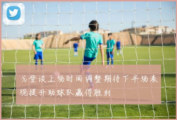 戈登谈上场时间调整期待下半场表现提升助球队赢得胜利