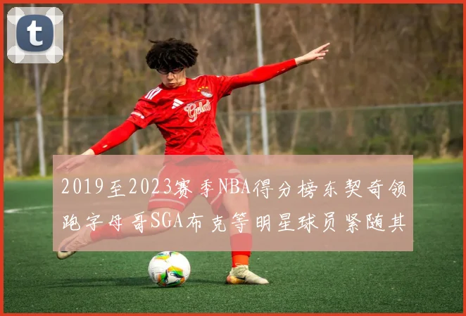 2019至2023赛季NBA得分榜东契奇领跑字母哥SGA布克等明星球员紧随其后