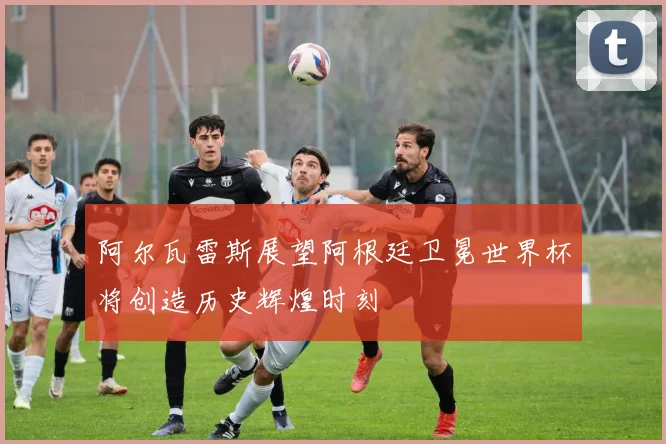 阿尔瓦雷斯展望阿根廷卫冕世界杯将创造历史辉煌时刻