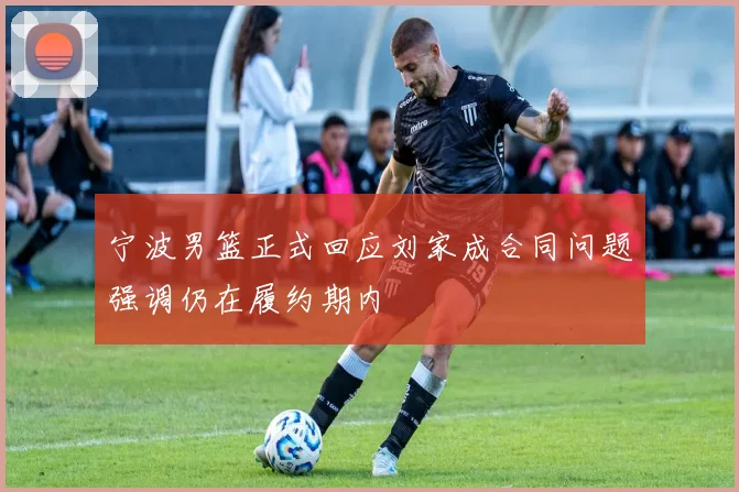 宁波男篮正式回应刘家成合同问题强调仍在履约期内