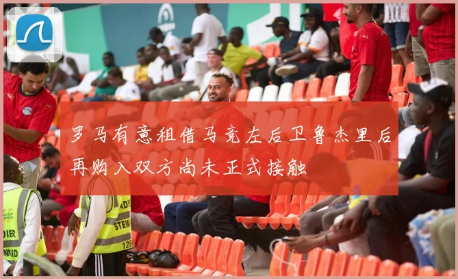 罗马有意租借马竞左后卫鲁杰里后再购入双方尚未正式接触
