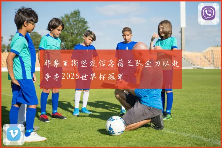 邓弗里斯坚定信念荷兰队全力以赴争夺2026世界杯冠军