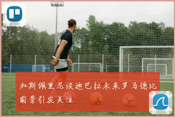 加斯佩里尼谈迪巴拉未来罗马德比前景引发关注