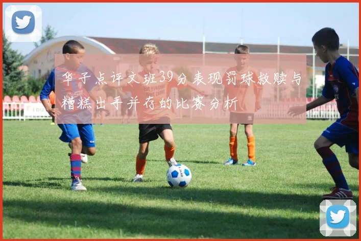 华子点评文班39分表现罚球救赎与糟糕出手并存的比赛分析