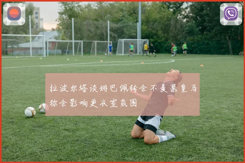 拉波尔塔谈姆巴佩转会不羡慕皇马称会影响更衣室氛围