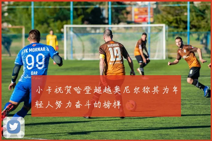 小卡祝贺哈登超越奥尼尔称其为年轻人努力奋斗的榜样