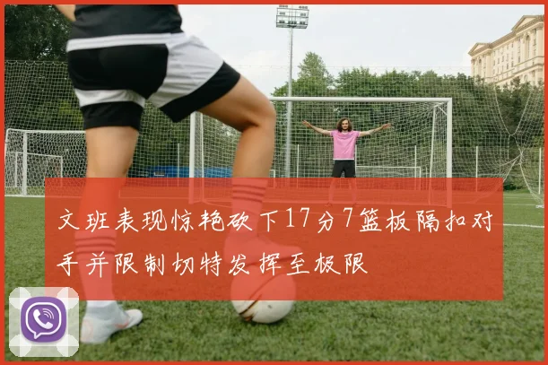 文班表现惊艳砍下17分7篮板隔扣对手并限制切特发挥至极限