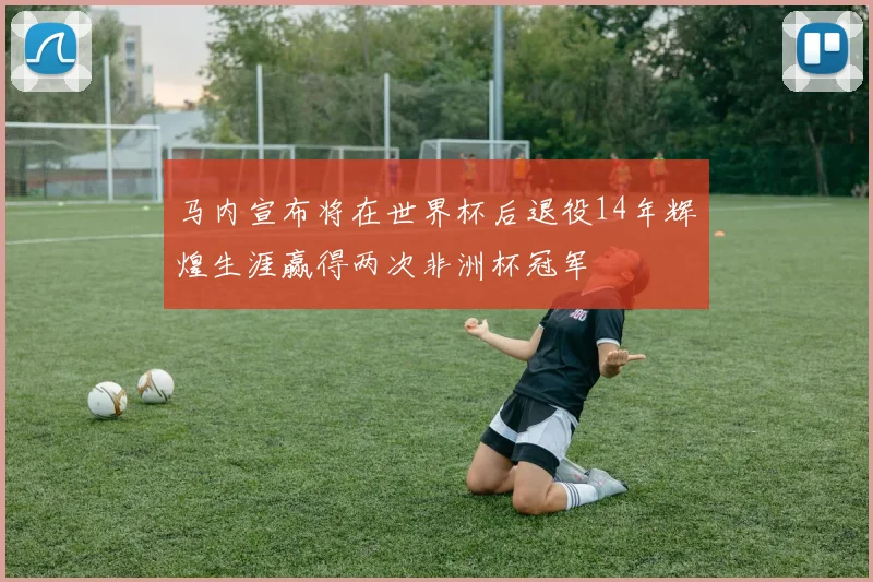 马内宣布将在世界杯后退役14年辉煌生涯赢得两次非洲杯冠军